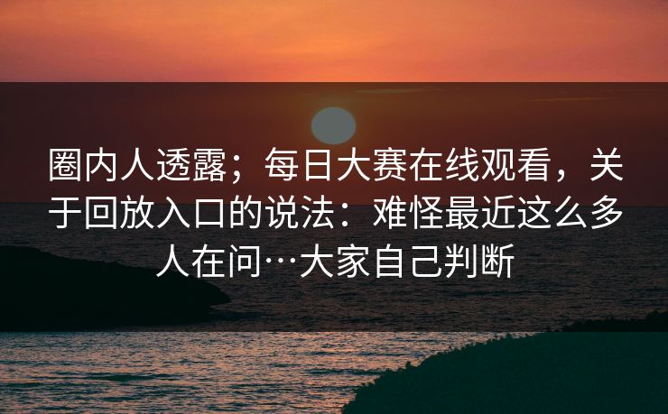 圈内人透露；每日大赛在线观看，关于回放入口的说法：难怪最近这么多人在问…大家自己判断