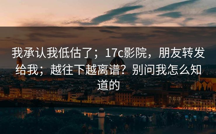 我承认我低估了；17c影院，朋友转发给我；越往下越离谱？别问我怎么知道的