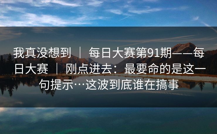 我真没想到 ｜ 每日大赛第91期——每日大赛 ｜ 刚点进去：最要命的是这一句提示…这波到底谁在搞事