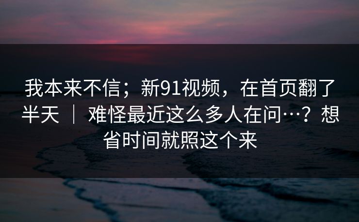 我本来不信；新91视频，在首页翻了半天 ｜ 难怪最近这么多人在问…？想省时间就照这个来
