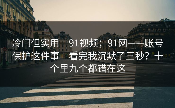 冷门但实用｜91视频；91网——账号保护这件事｜看完我沉默了三秒？十个里九个都错在这