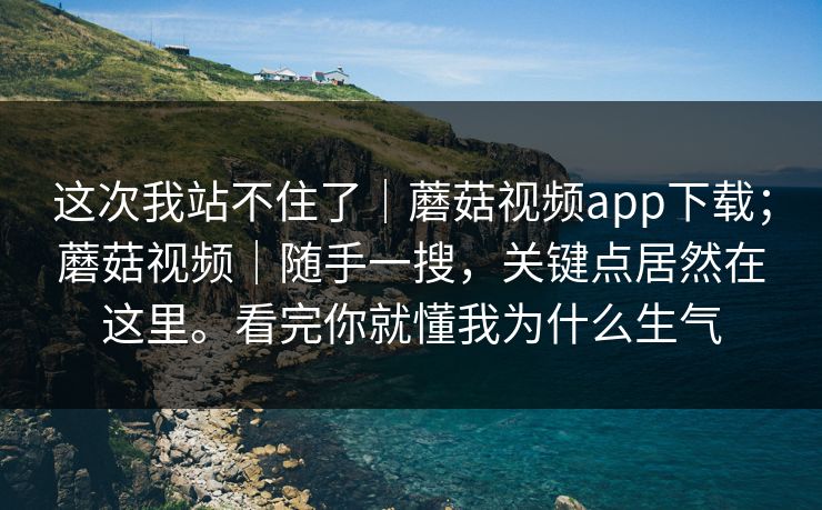 这次我站不住了｜蘑菇视频app下载；蘑菇视频｜随手一搜，关键点居然在这里。看完你就懂我为什么生气