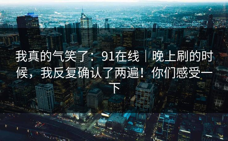 我真的气笑了：91在线｜晚上刷的时候，我反复确认了两遍！你们感受一下