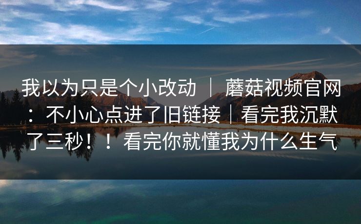 我以为只是个小改动 ｜ 蘑菇视频官网：不小心点进了旧链接｜看完我沉默了三秒！！看完你就懂我为什么生气