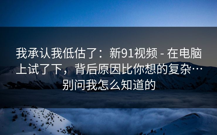 我承认我低估了：新91视频 - 在电脑上试了下，背后原因比你想的复杂…别问我怎么知道的