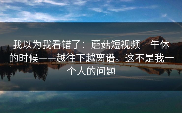 我以为我看错了：蘑菇短视频｜午休的时候——越往下越离谱。这不是我一个人的问题