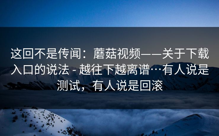 这回不是传闻：蘑菇视频——关于下载入口的说法 - 越往下越离谱…有人说是测试，有人说是回滚  第1张