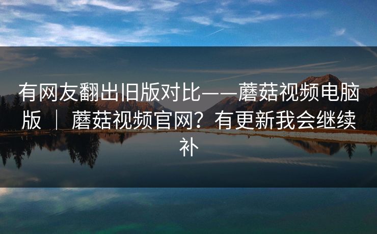 有网友翻出旧版对比——蘑菇视频电脑版 ｜ 蘑菇视频官网？有更新我会继续补  第1张