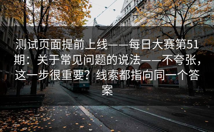 测试页面提前上线——每日大赛第51期:关于常见问题的说法——不夸张,这一步很重要?线索都指向同一个答案 第1张 测试页面提前上线——每日大赛第51期:关于常见问题的说法——不夸张,这一步很重要?线索都指向同一个答案 第1张