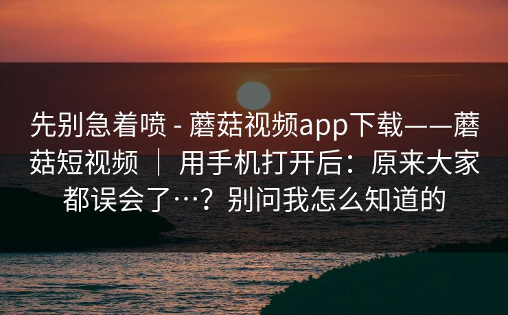 先别急着喷 - 蘑菇视频app下载——蘑菇短视频 ｜ 用手机打开后：原来大家都误会了…？别问我怎么知道的  第1张