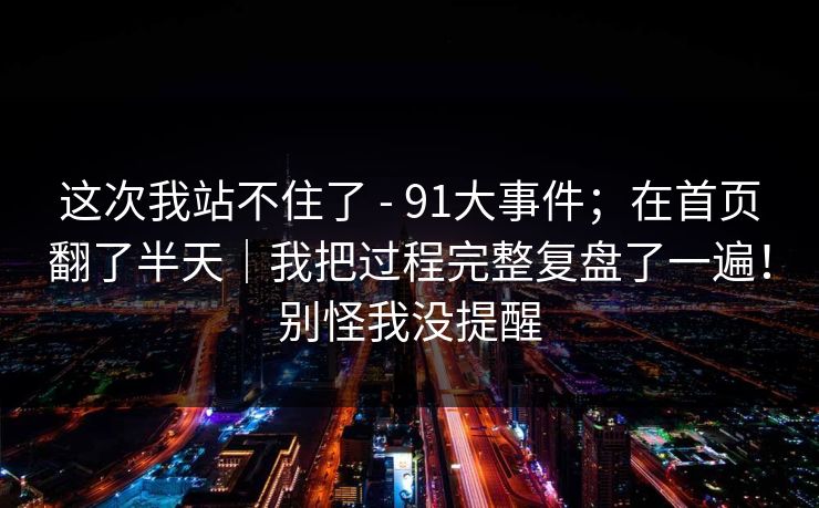 这次我站不住了 - 91大事件;在首页翻了半天|我把过程完整复盘了一遍!别怪我没提醒 第1张 这次我站不住了 - 91大事件;在首页翻了半天|我把过程完整复盘了一遍!别怪我没提醒 第1张