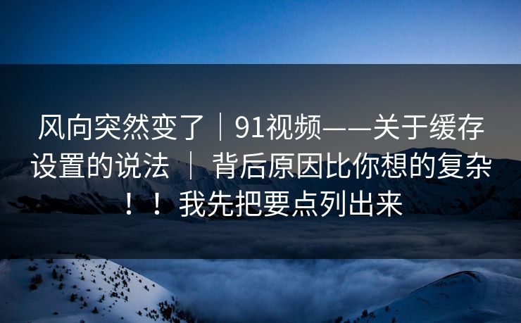 风向突然变了｜91视频——关于缓存设置的说法 ｜ 背后原因比你想的复杂！！我先把要点列出来  第1张