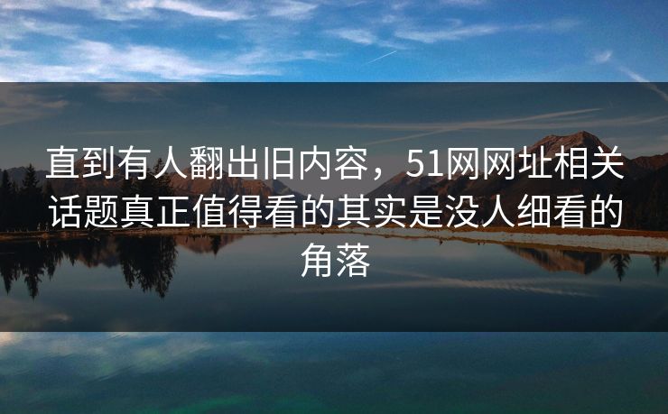 直到有人翻出旧内容，51网网址相关话题真正值得看的其实是没人细看的角落  第1张