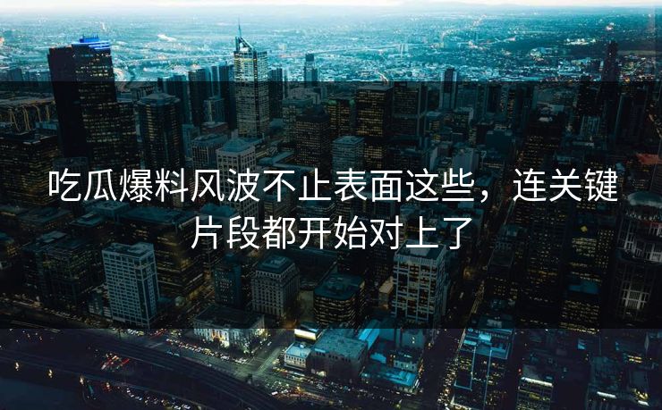 吃瓜爆料风波不止表面这些，连关键片段都开始对上了  第1张